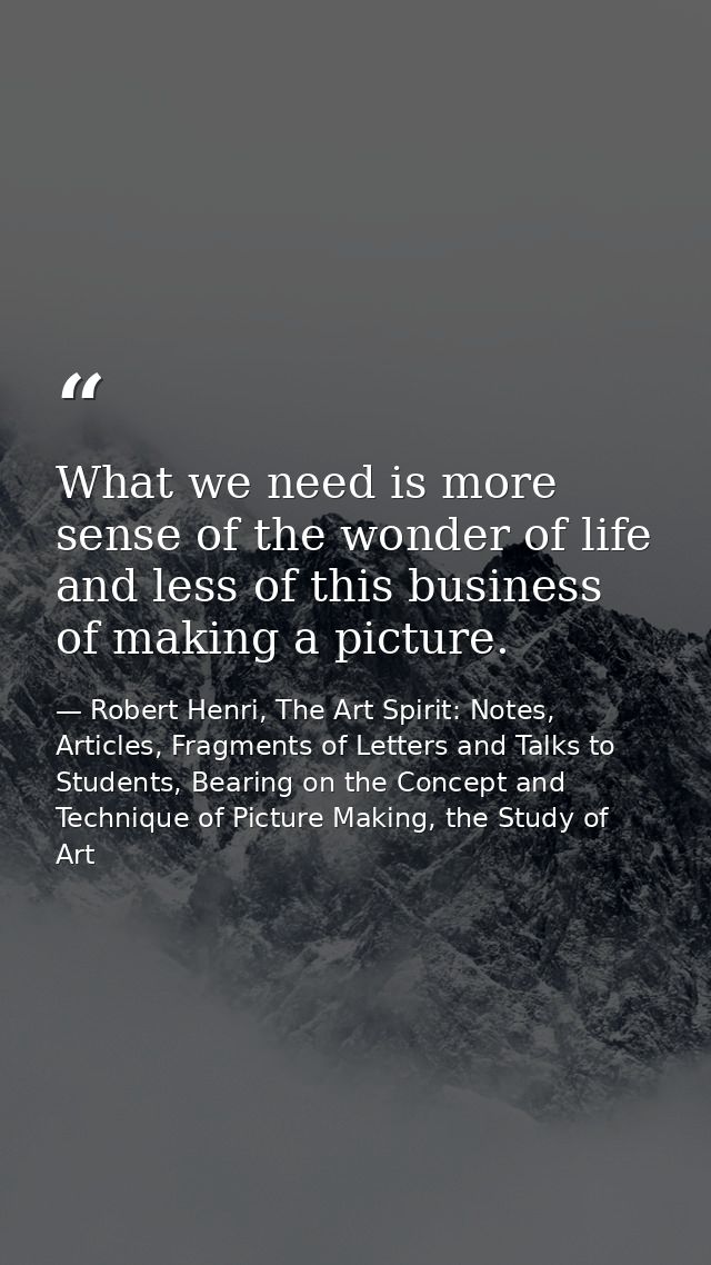 What we need is more sense of the wonder of life and less of this business of making a picture. — Robert Henri, The Art Spirit: Notes, Articles, Fragments of Letters and Talks to Students, Bearing on the Concept and Technique of Picture Making, the Study of Art