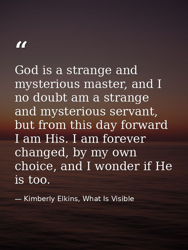 God is a strange and mysterious master, and I no doubt am a strange and mysterious servant, but from this day forward I  — Kimberly Elkins, What Is Visible