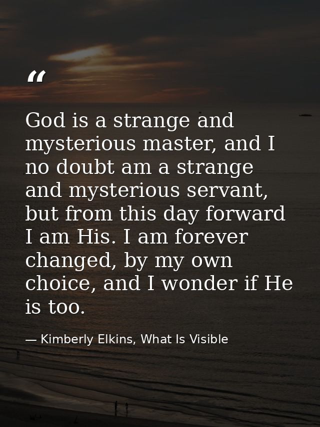 God is a strange and mysterious master, and I no doubt am a strange and mysterious servant, but from this day forward I  — Kimberly Elkins, What Is Visible