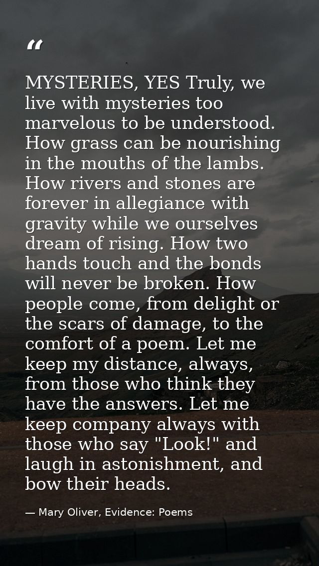 MYSTERIES, YES Truly, we live with mysteries too marvelous to be understood. How grass can be nourishing in the mouths o — Mary Oliver, Evidence: Poems