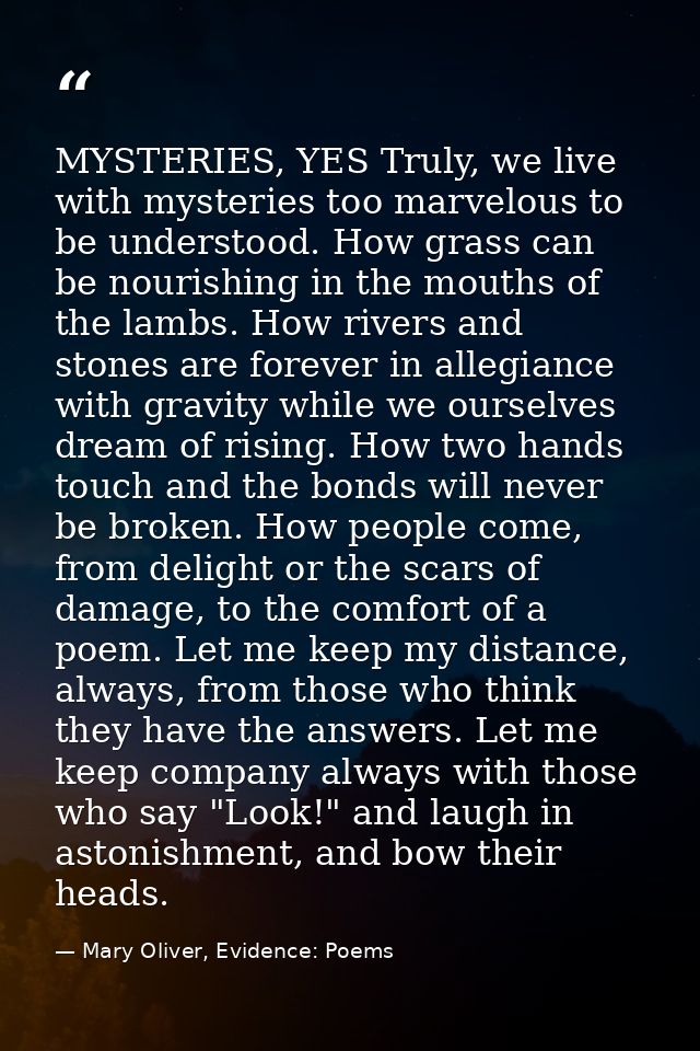 MYSTERIES, YES Truly, we live with mysteries too marvelous to be understood. How grass can be nourishing in the mouths o — Mary Oliver, Evidence: Poems