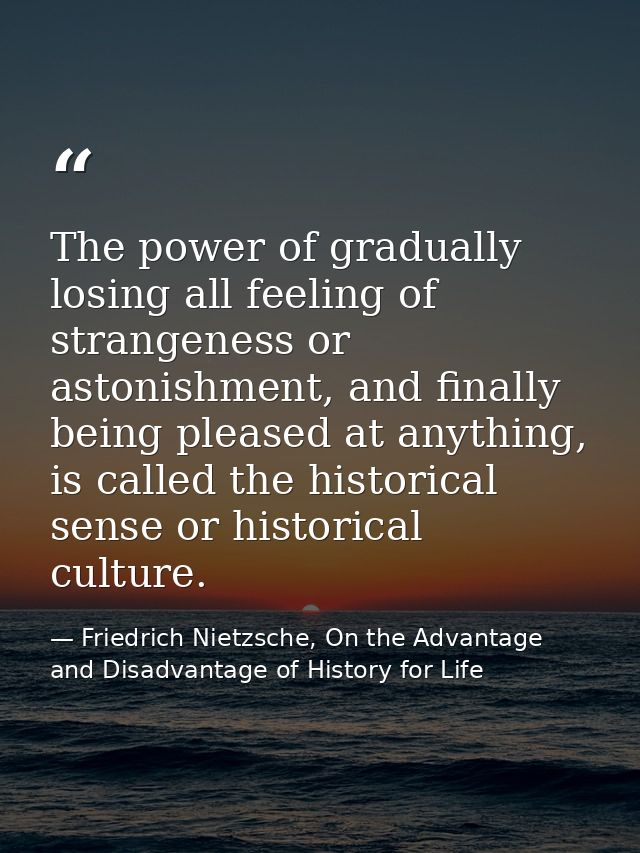 The power of gradually losing all feeling of strangeness or astonishment, and finally being pleased at anything, is call — Friedrich Nietzsche, On the Advantage and Disadvantage of History for Life