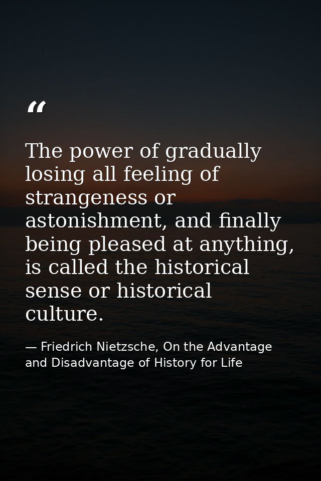 The power of gradually losing all feeling of strangeness or astonishment, and finally being pleased at anything, is call — Friedrich Nietzsche, On the Advantage and Disadvantage of History for Life