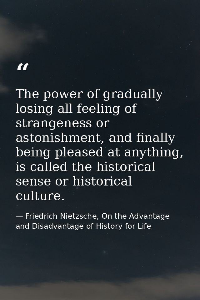 The power of gradually losing all feeling of strangeness or astonishment, and finally being pleased at anything, is call — Friedrich Nietzsche, On the Advantage and Disadvantage of History for Life