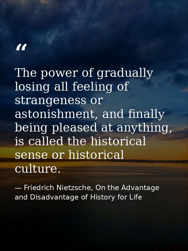 The power of gradually losing all feeling of strangeness or astonishment, and finally being pleased at anything, is call — Friedrich Nietzsche, On the Advantage and Disadvantage of History for Life