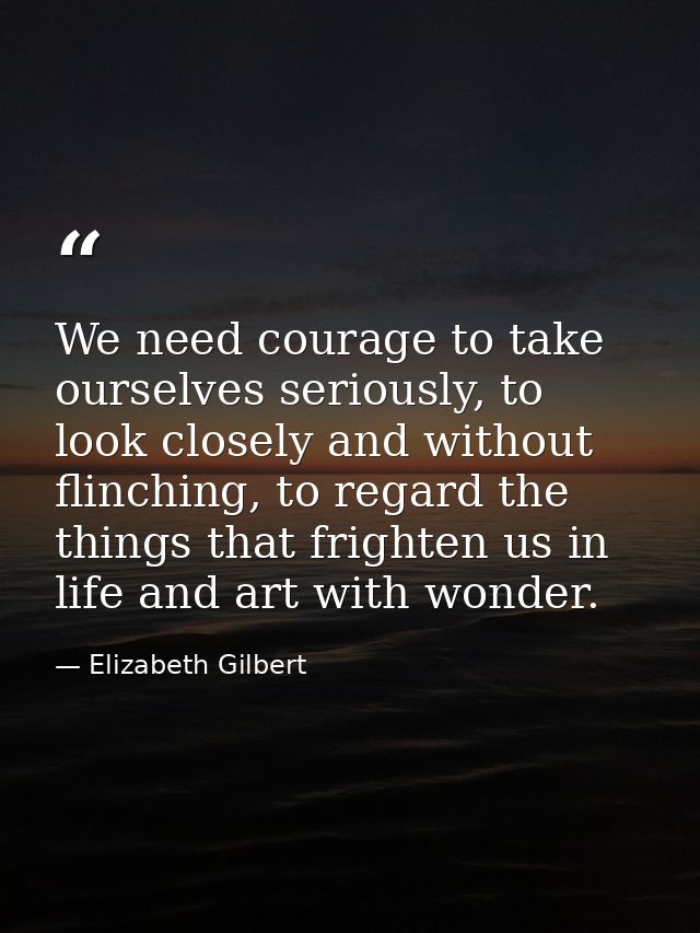 We need courage to take ourselves seriously, to look closely and without flinching, to regard the things that frighten u — Elizabeth Gilbert