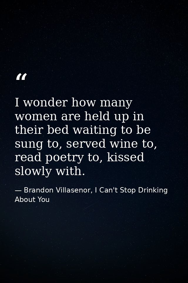 I wonder how many women are held up in their bed waiting to be sung to, served wine to, read poetry to, kissed slowly wi — Brandon Villasenor, I Can't Stop Drinking About You