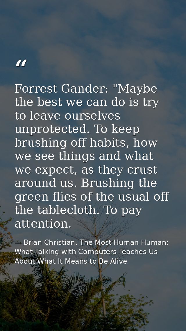 Forrest Gander: "Maybe the best we can do is try to leave ourselves unprotected. To keep brushing off habits, how we see — Brian Christian, The Most Human Human: What Talking with Computers Teaches Us About What It Means to Be Alive