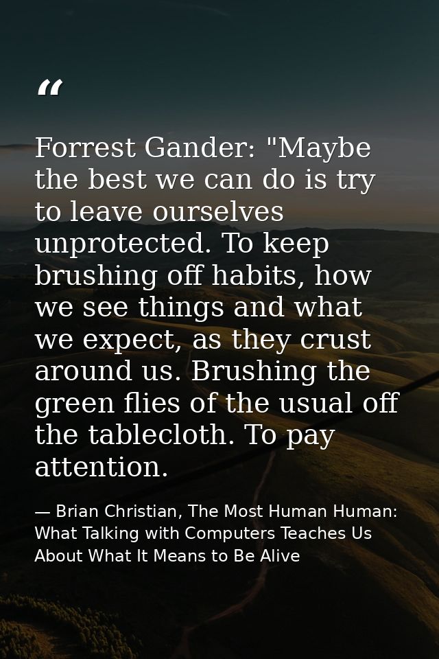 Forrest Gander: "Maybe the best we can do is try to leave ourselves unprotected. To keep brushing off habits, how we see — Brian Christian, The Most Human Human: What Talking with Computers Teaches Us About What It Means to Be Alive