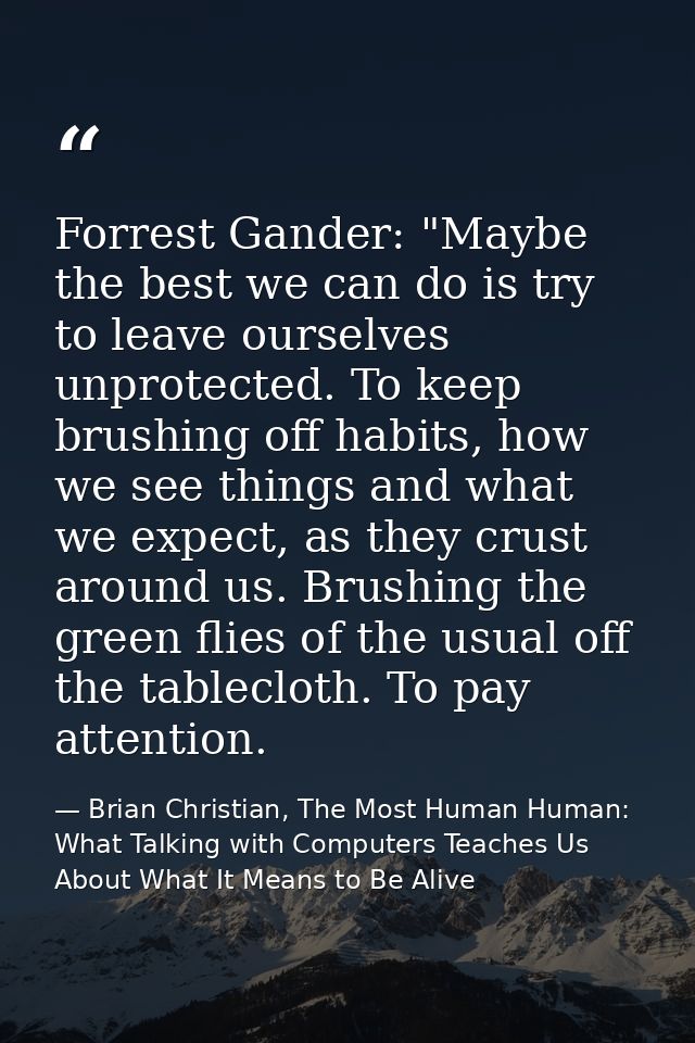 Forrest Gander: "Maybe the best we can do is try to leave ourselves unprotected. To keep brushing off habits, how we see — Brian Christian, The Most Human Human: What Talking with Computers Teaches Us About What It Means to Be Alive