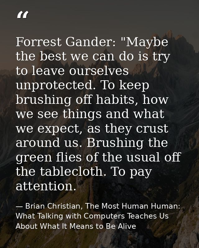 Forrest Gander: "Maybe the best we can do is try to leave ourselves unprotected. To keep brushing off habits, how we see — Brian Christian, The Most Human Human: What Talking with Computers Teaches Us About What It Means to Be Alive