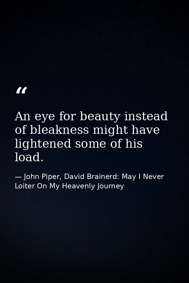 An eye for beauty instead of bleakness might have lightened some of his load. — John Piper, David Brainerd: May I Never Loiter On My Heavenly Journey