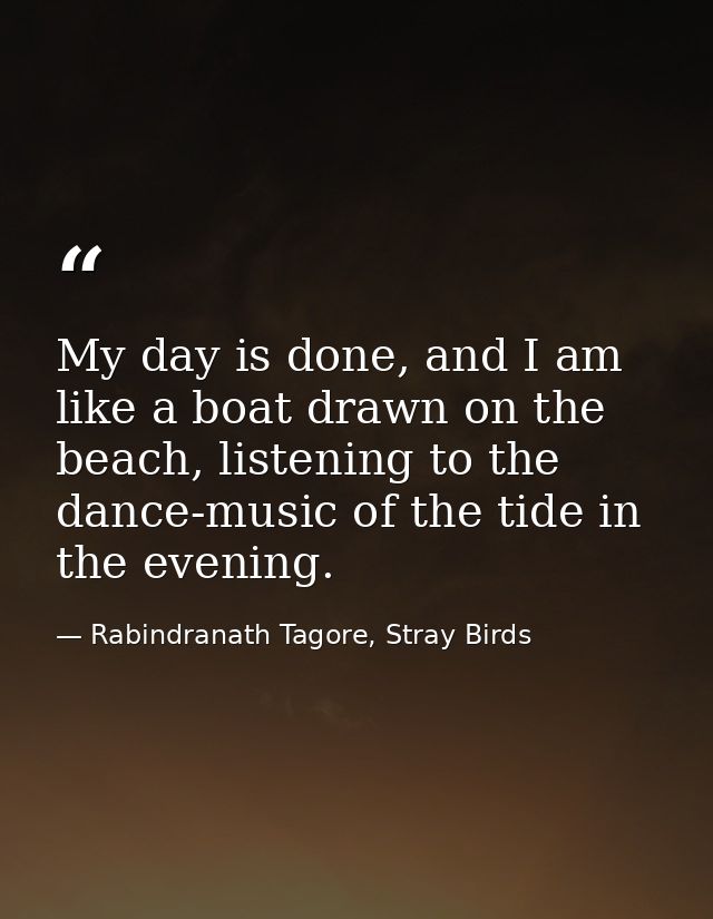 My day is done, and I am like a boat drawn on the beach, listening to the dance-music of the tide in the evening. — Rabindranath Tagore, Stray Birds