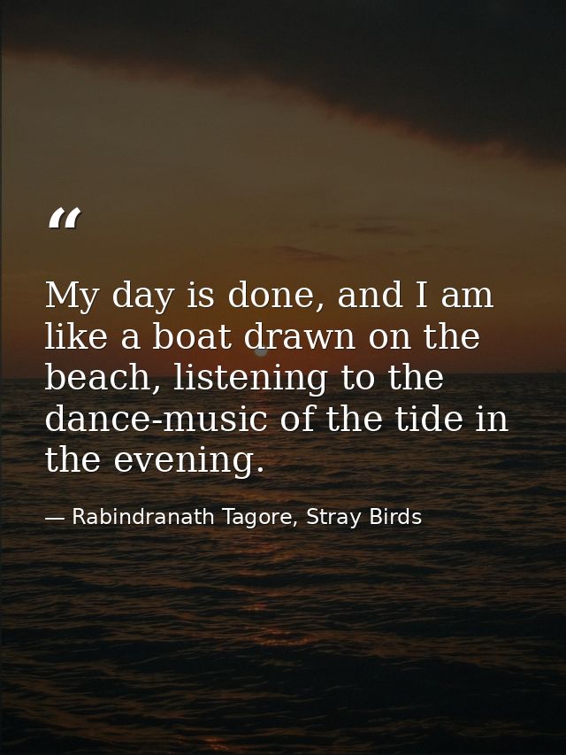 My day is done, and I am like a boat drawn on the beach, listening to the dance-music of the tide in the evening. — Rabindranath Tagore, Stray Birds