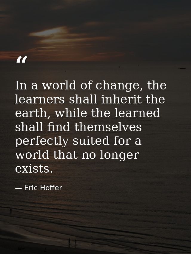 In a world of change, the learners shall inherit the earth, while the learned shall find themselves perfectly suited for — Eric Hoffer