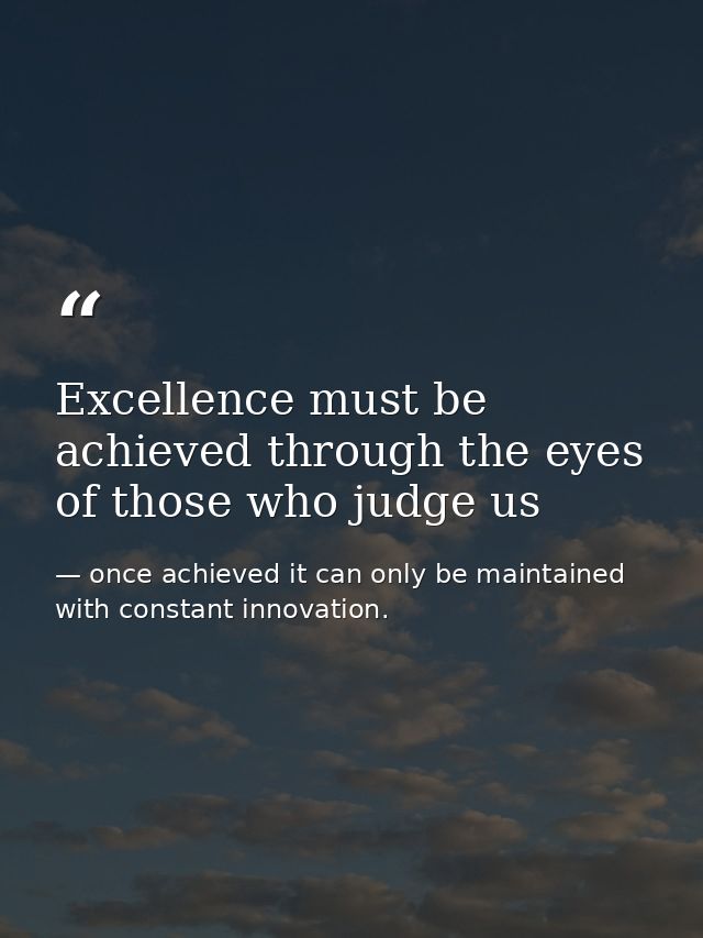 Excellence must be achieved through the eyes of those who judge us — once achieved it can only be maintained with constant innovation.