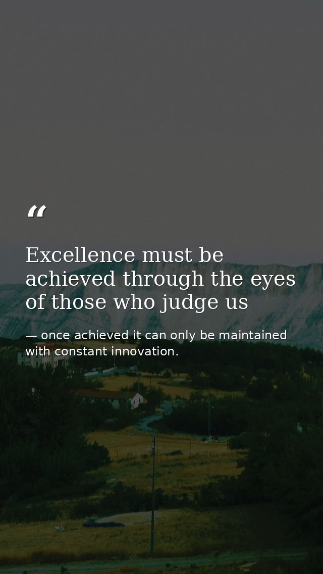 Excellence must be achieved through the eyes of those who judge us — once achieved it can only be maintained with constant innovation.