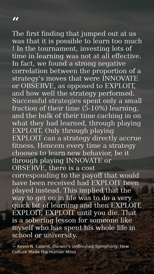 The first finding that jumped out at us was that it is possible to learn too much ! In the tournament, investing lots of — Kevin N. Laland, Darwin's Unfinished Symphony: How Culture Made the Human Mind