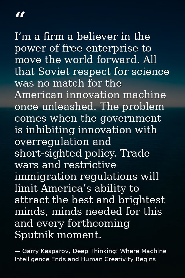 I’m a firm a believer in the power of free enterprise to move the world forward. All that Soviet respect for science was — Garry Kasparov, Deep Thinking: Where Machine Intelligence Ends and Human Creativity Begins