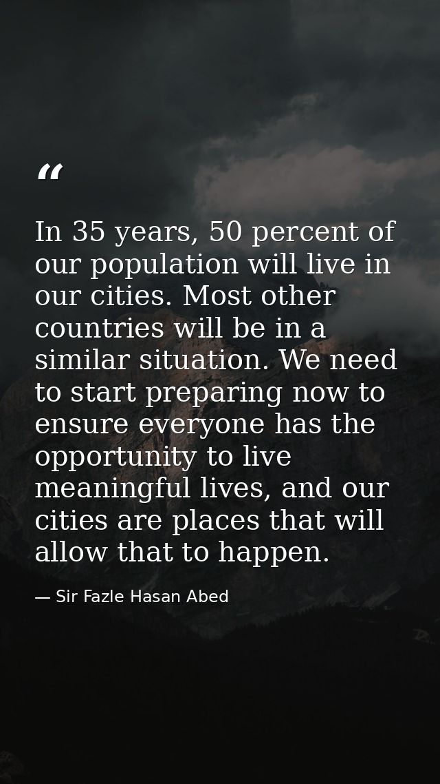 In 35 years, 50 percent of our population will live in our cities. Most other countries will be in a similar situation.  — Sir Fazle Hasan Abed