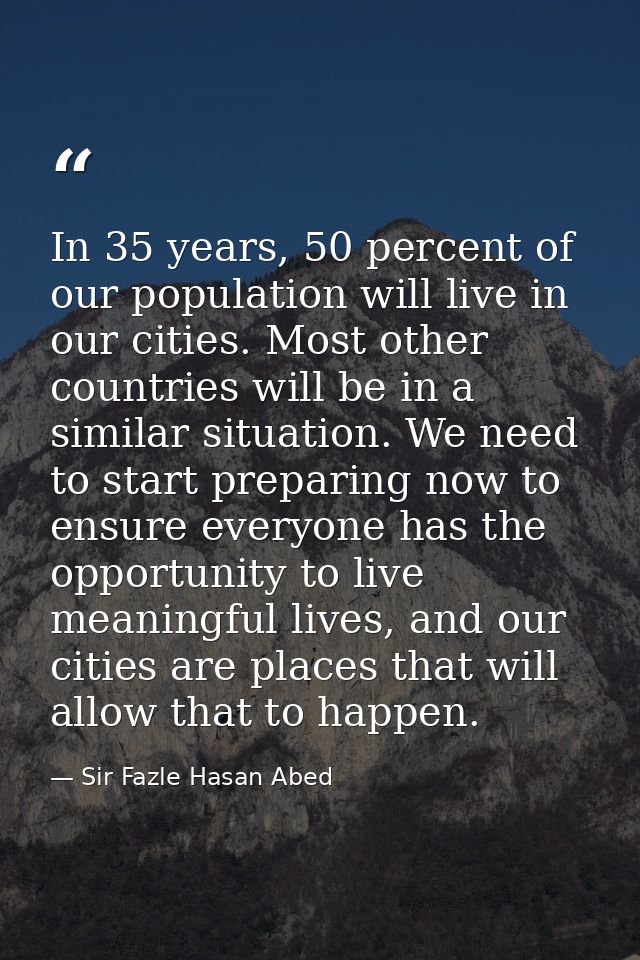 In 35 years, 50 percent of our population will live in our cities. Most other countries will be in a similar situation.  — Sir Fazle Hasan Abed