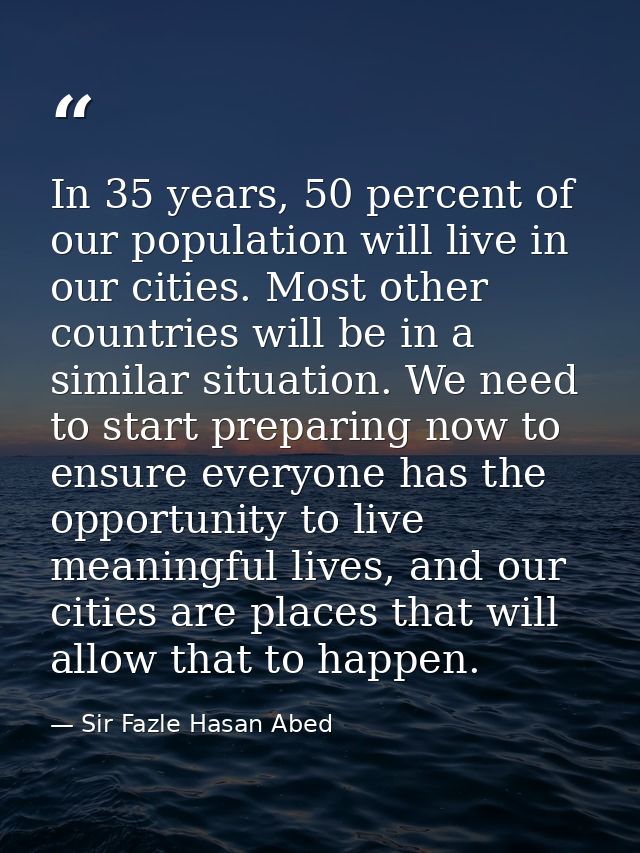 In 35 years, 50 percent of our population will live in our cities. Most other countries will be in a similar situation.  — Sir Fazle Hasan Abed