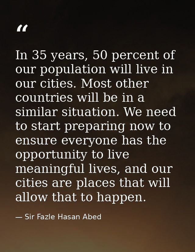 In 35 years, 50 percent of our population will live in our cities. Most other countries will be in a similar situation.  — Sir Fazle Hasan Abed