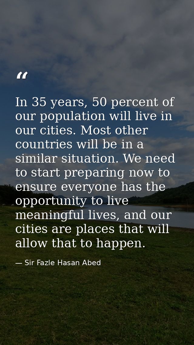 In 35 years, 50 percent of our population will live in our cities. Most other countries will be in a similar situation.  — Sir Fazle Hasan Abed