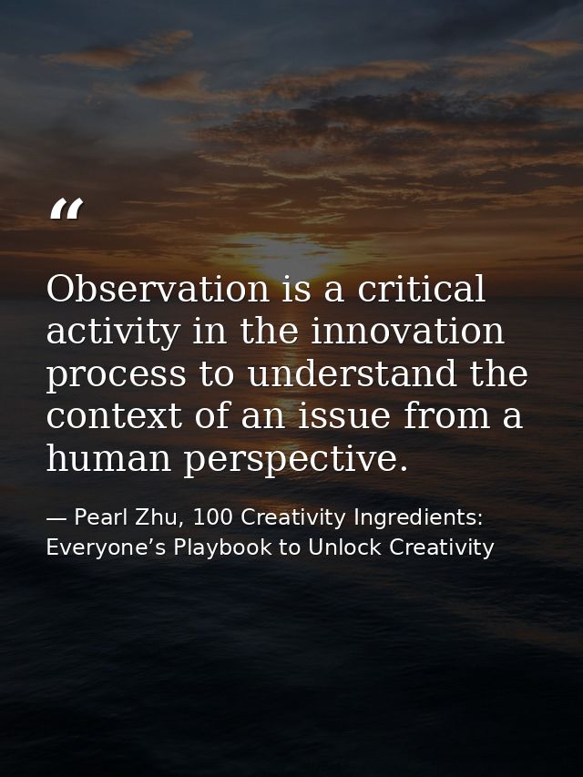 Observation is a critical activity in the innovation process to understand the context of an issue from a human perspect — Pearl Zhu, 100 Creativity Ingredients: Everyone’s Playbook to Unlock Creativity