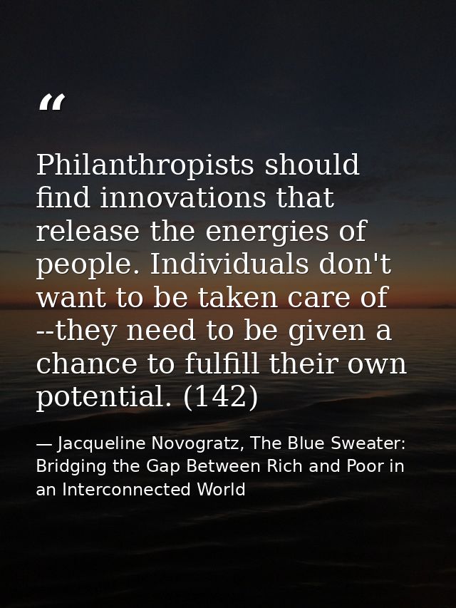 Philanthropists should find innovations that release the energies of people. Individuals don't want to be taken care of  — Jacqueline Novogratz, The Blue Sweater: Bridging the Gap Between Rich and Poor in an Interconnected World