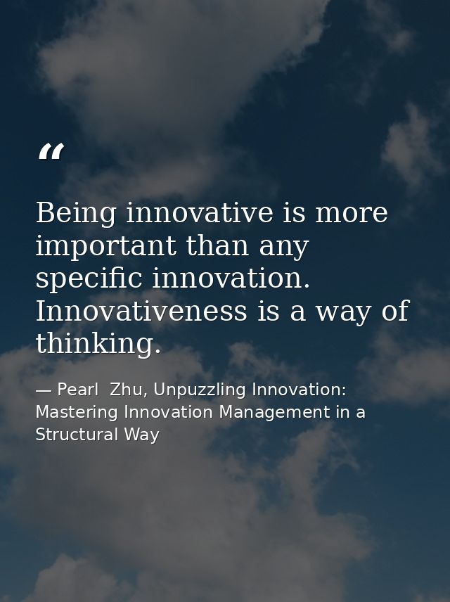 Being innovative is more important than any specific innovation. Innovativeness is a way of thinking. — Pearl  Zhu, Unpuzzling Innovation: Mastering Innovation Management in a Structural Way