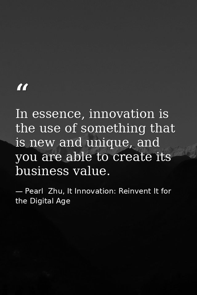 In essence, innovation is the use of something that is new and unique, and you are able to create its business value. — Pearl  Zhu, It Innovation: Reinvent It for the Digital Age