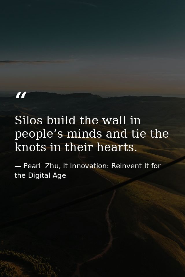 Silos build the wall in people’s minds and tie the knots in their hearts. — Pearl  Zhu, It Innovation: Reinvent It for the Digital Age