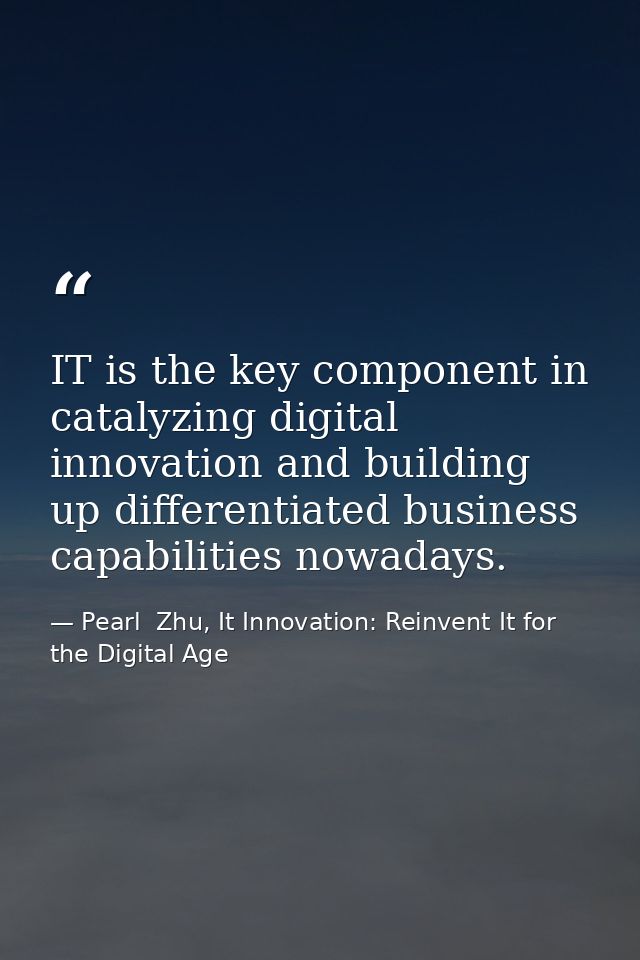 IT is the key component in catalyzing digital innovation and building up differentiated business capabilities nowadays. — Pearl  Zhu, It Innovation: Reinvent It for the Digital Age