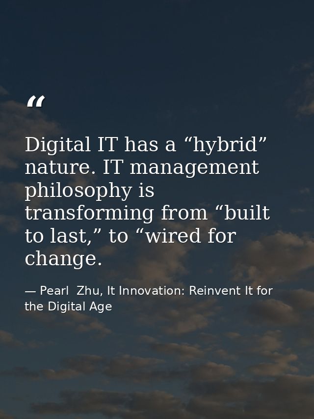 Digital IT has a “hybrid” nature. IT management philosophy is transforming from “built to last,” to “wired for change. — Pearl  Zhu, It Innovation: Reinvent It for the Digital Age