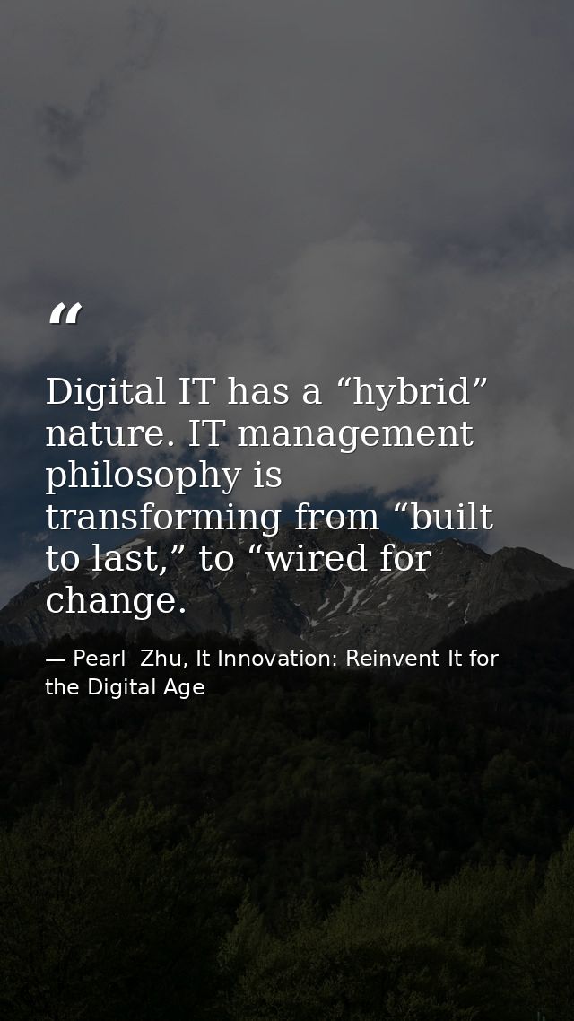 Digital IT has a “hybrid” nature. IT management philosophy is transforming from “built to last,” to “wired for change. — Pearl  Zhu, It Innovation: Reinvent It for the Digital Age