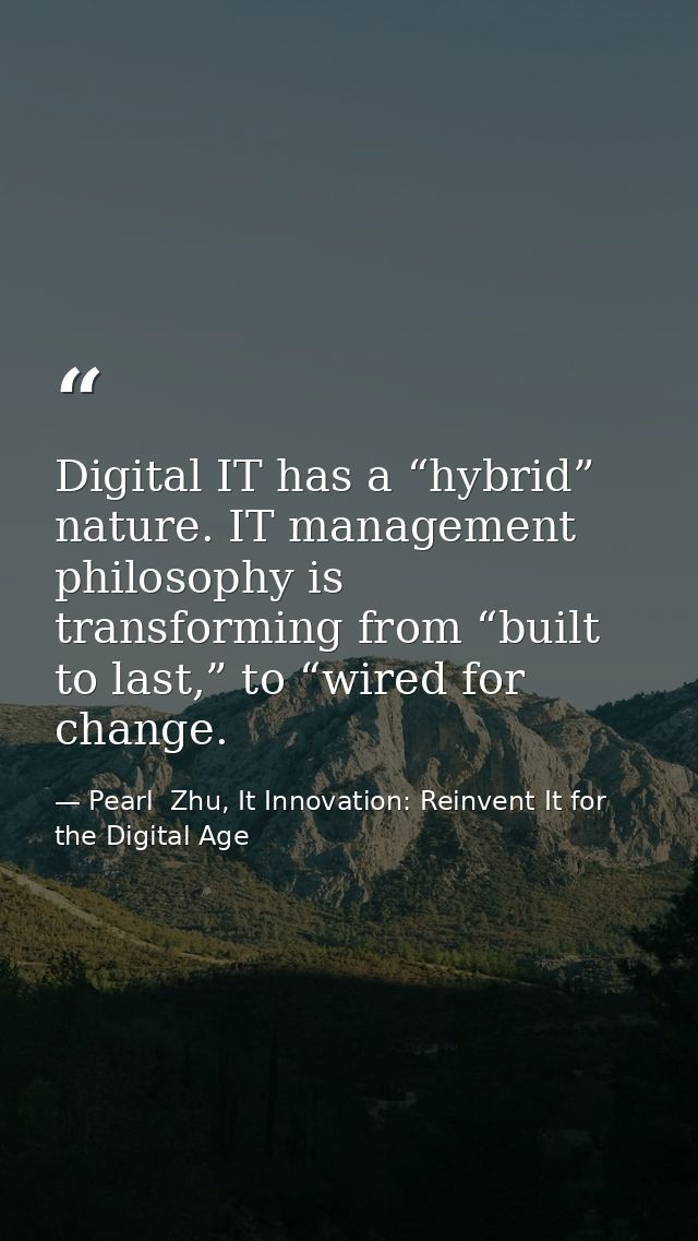 Digital IT has a “hybrid” nature. IT management philosophy is transforming from “built to last,” to “wired for change. — Pearl  Zhu, It Innovation: Reinvent It for the Digital Age