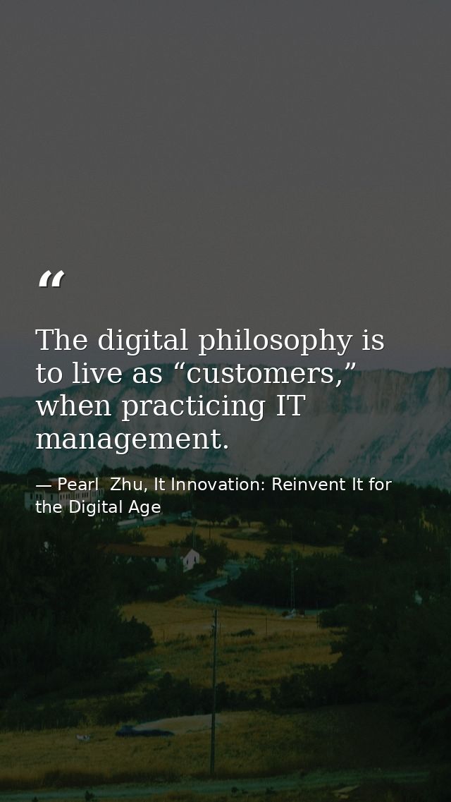The digital philosophy is to live as “customers,” when practicing IT management. — Pearl  Zhu, It Innovation: Reinvent It for the Digital Age