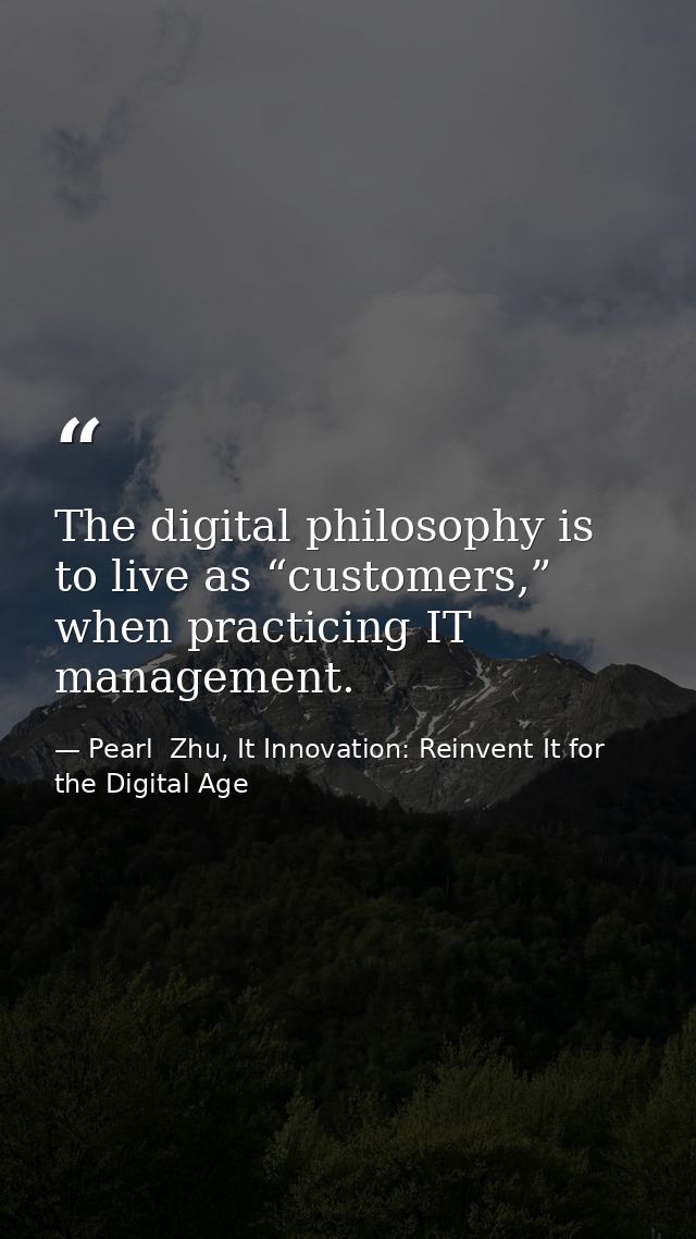 The digital philosophy is to live as “customers,” when practicing IT management. — Pearl  Zhu, It Innovation: Reinvent It for the Digital Age