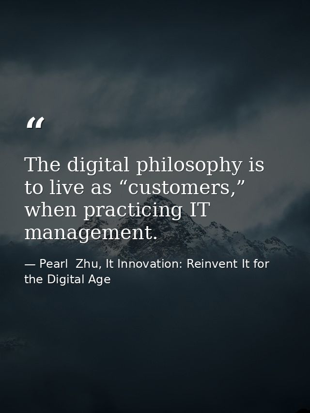 The digital philosophy is to live as “customers,” when practicing IT management. — Pearl  Zhu, It Innovation: Reinvent It for the Digital Age