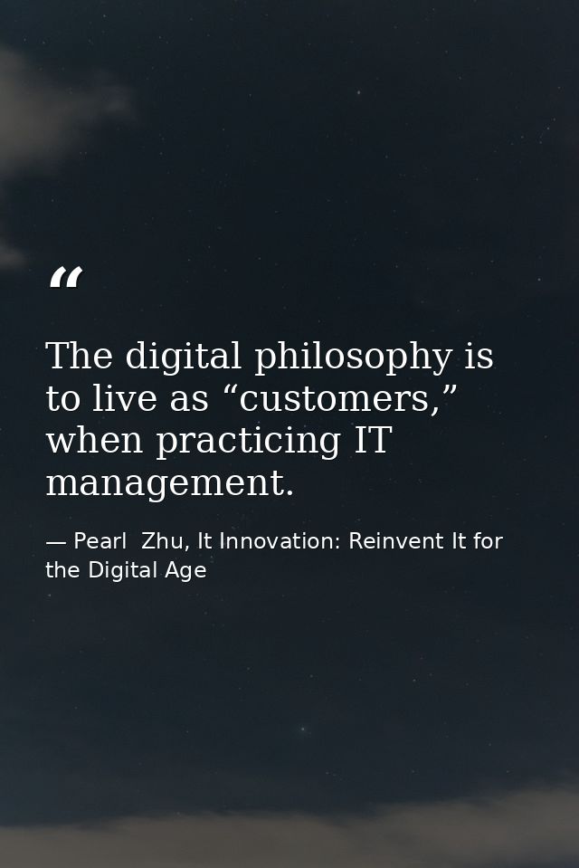 The digital philosophy is to live as “customers,” when practicing IT management. — Pearl  Zhu, It Innovation: Reinvent It for the Digital Age