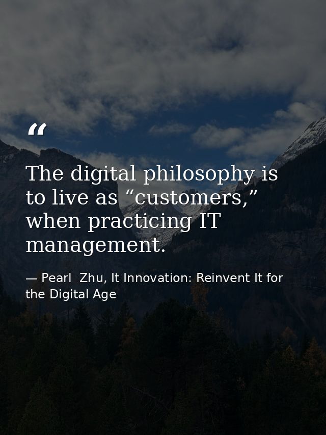 The digital philosophy is to live as “customers,” when practicing IT management. — Pearl  Zhu, It Innovation: Reinvent It for the Digital Age