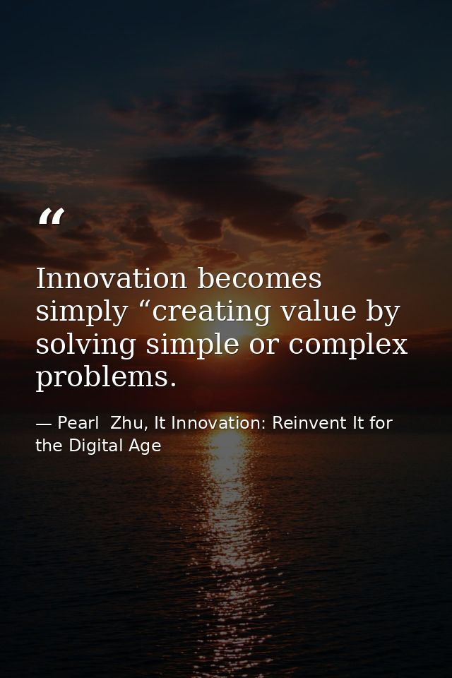 Innovation becomes simply “creating value by solving simple or complex problems. — Pearl  Zhu, It Innovation: Reinvent It for the Digital Age