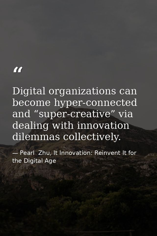 Digital organizations can become hyper-connected and “super-creative” via dealing with innovation dilemmas collectively. — Pearl  Zhu, It Innovation: Reinvent It for the Digital Age
