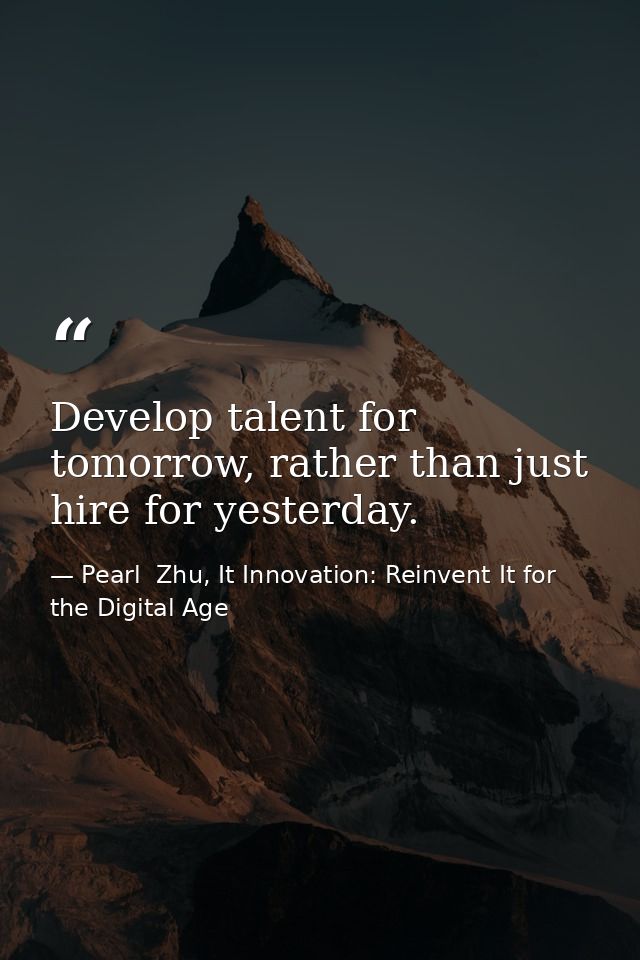Develop talent for tomorrow, rather than just hire for yesterday. — Pearl  Zhu, It Innovation: Reinvent It for the Digital Age