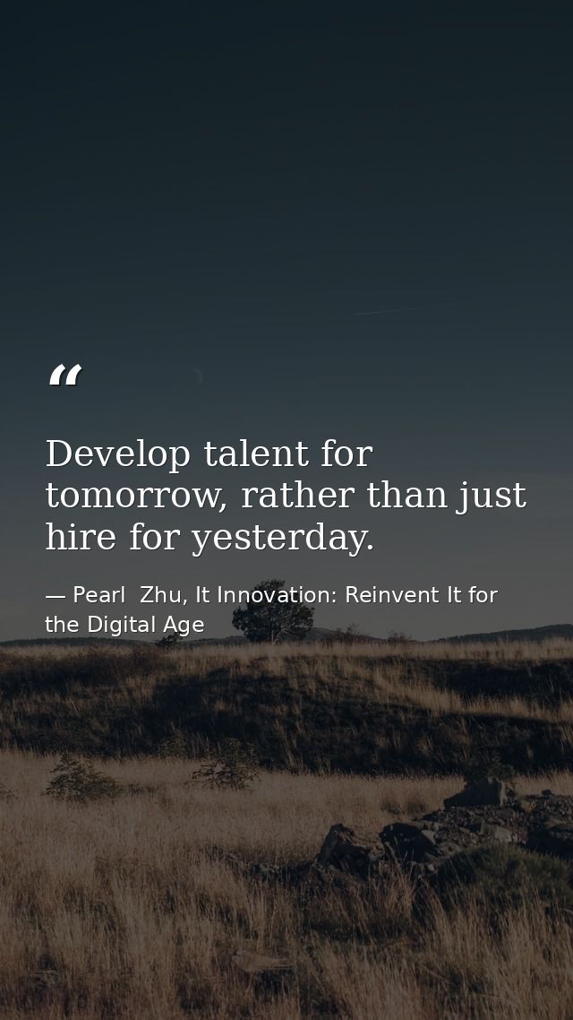 Develop talent for tomorrow, rather than just hire for yesterday. — Pearl  Zhu, It Innovation: Reinvent It for the Digital Age