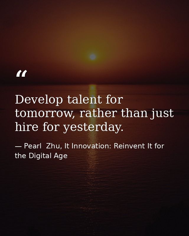 Develop talent for tomorrow, rather than just hire for yesterday. — Pearl  Zhu, It Innovation: Reinvent It for the Digital Age