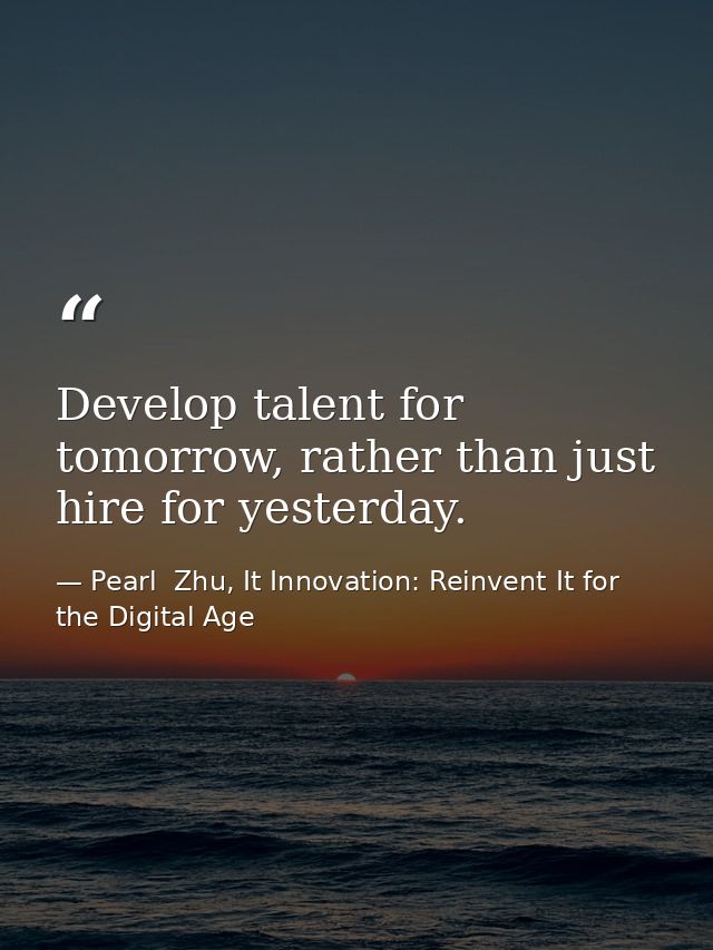 Develop talent for tomorrow, rather than just hire for yesterday. — Pearl  Zhu, It Innovation: Reinvent It for the Digital Age