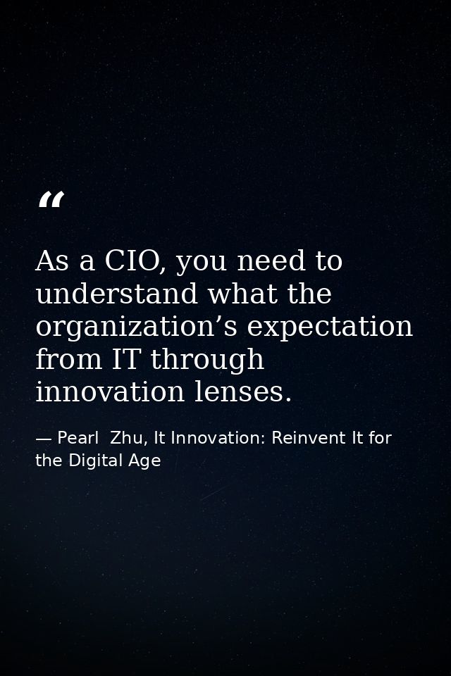 As a CIO, you need to understand what the organization’s expectation from IT through innovation lenses. — Pearl  Zhu, It Innovation: Reinvent It for the Digital Age