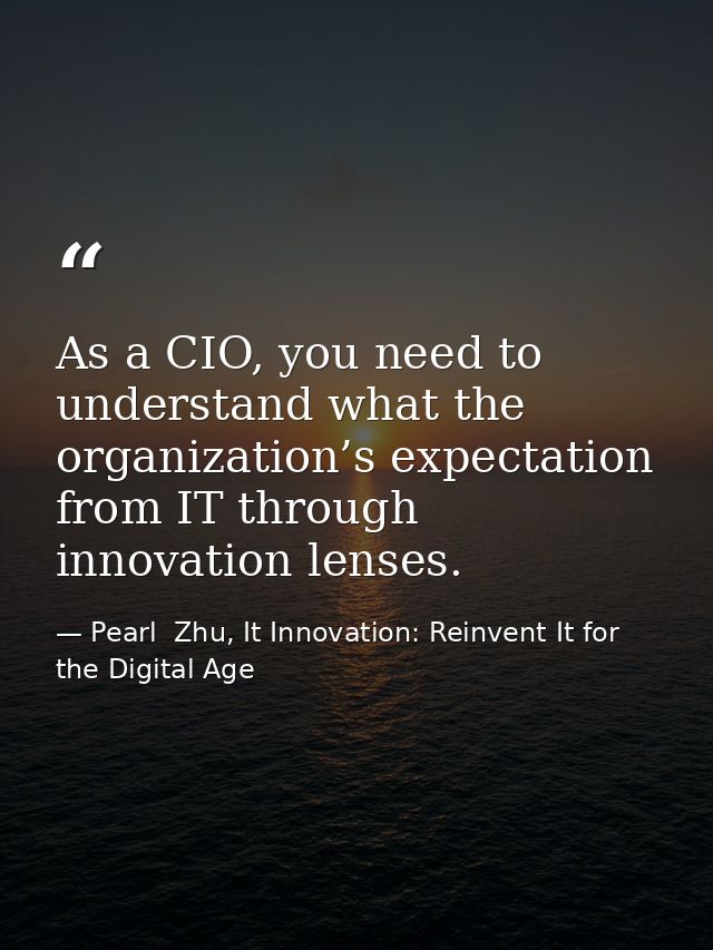 As a CIO, you need to understand what the organization’s expectation from IT through innovation lenses. — Pearl  Zhu, It Innovation: Reinvent It for the Digital Age